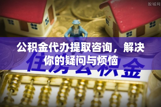 黄石公积金代办提取咨询，解决你的疑问与烦恼