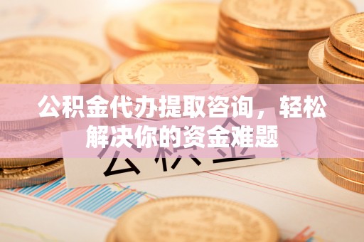 黄石公积金代办提取咨询，轻松解决你的资金难题