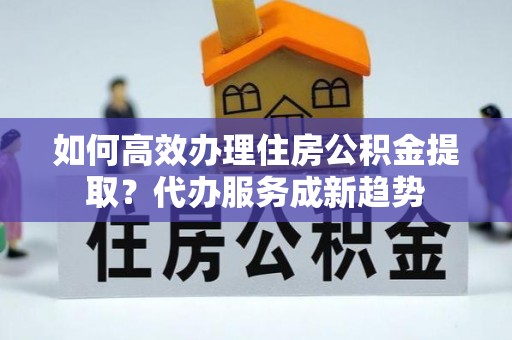 黄石如何高效办理住房公积金提取？代办服务成新趋势
