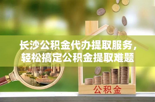 黄石长沙公积金代办提取服务，轻松搞定公积金提取难题