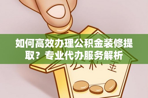黄石如何高效办理公积金装修提取？专业代办服务解析