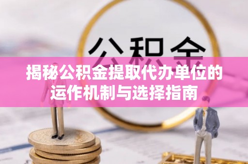 黄石揭秘公积金提取代办单位的运作机制与选择指南