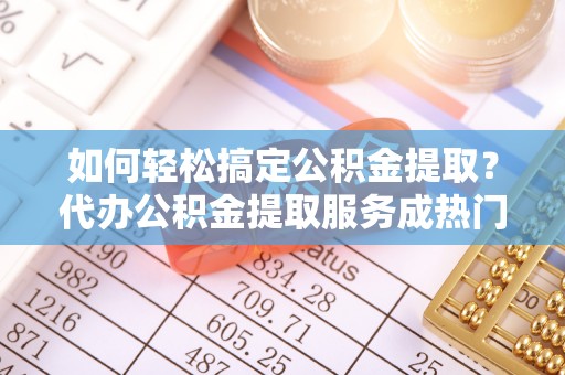 黄石如何轻松搞定公积金提取？代办公积金提取服务成热门选择