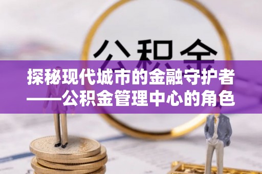黄石探秘现代城市的金融守护者——公积金管理中心的角色与使命