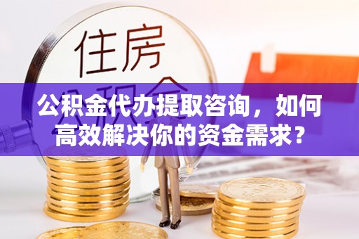 黄石公积金代办提取咨询，如何高效解决你的资金需求？