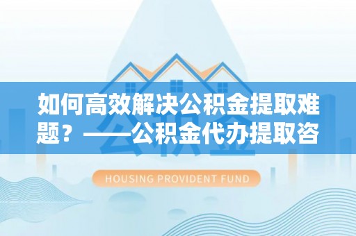 黄石如何高效解决公积金提取难题？——公积金代办提取咨询服务全解析