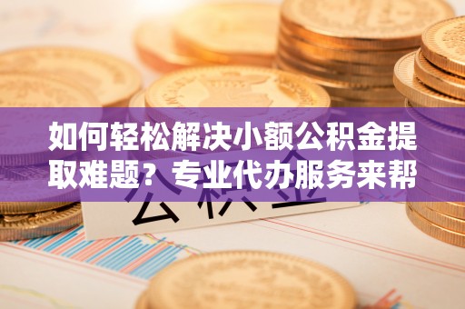 黄石如何轻松解决小额公积金提取难题？专业代办服务来帮忙