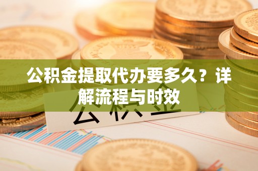 黄石公积金提取代办要多久？详解流程与时效