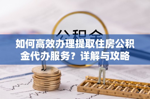 黄石如何高效办理提取住房公积金代办服务？详解与攻略