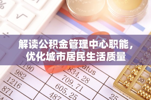 黄石解读公积金管理中心职能，优化城市居民生活质量