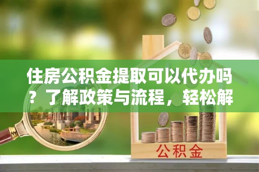 黄石住房公积金提取可以代办吗？了解政策与流程，轻松解决你的疑问
