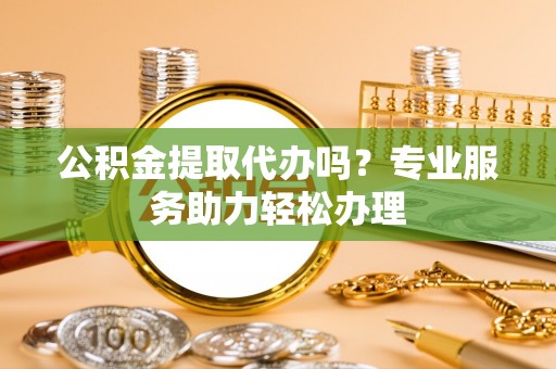 黄石公积金提取代办吗？专业服务助力轻松办理