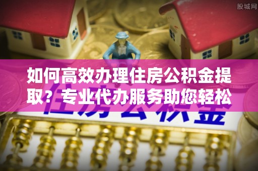 黄石如何高效办理住房公积金提取？专业代办服务助您轻松搞定