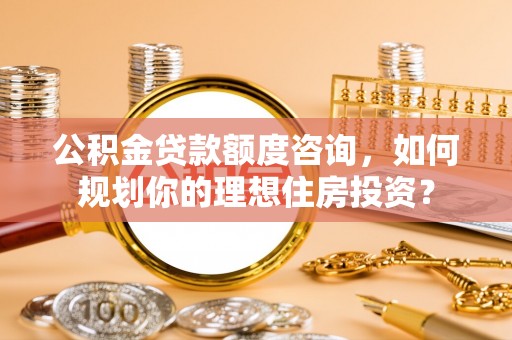 黄石公积金贷款额度咨询，如何规划你的理想住房投资？